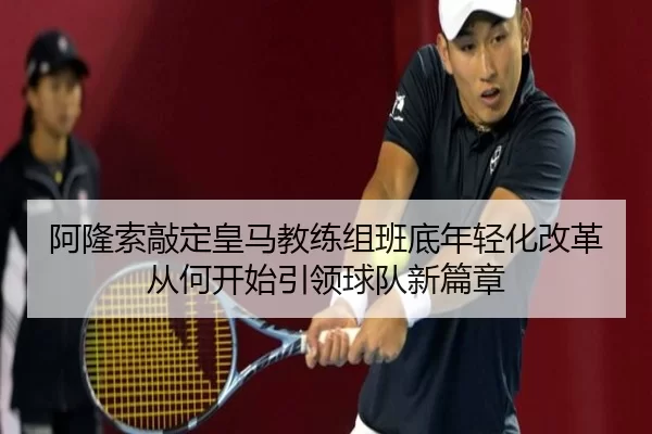 阿隆索敲定皇马教练组班底年轻化改革从何开始引领球队新篇章
