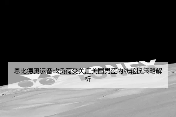 恩比德奥运备战负荷受关注美国男篮内线轮换策略解析