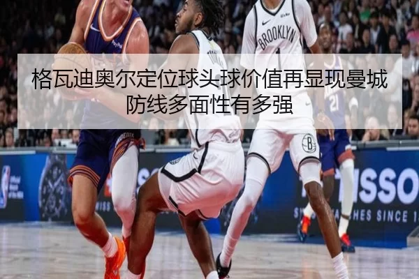 格瓦迪奥尔定位球头球价值再显现曼城防线多面性有多强